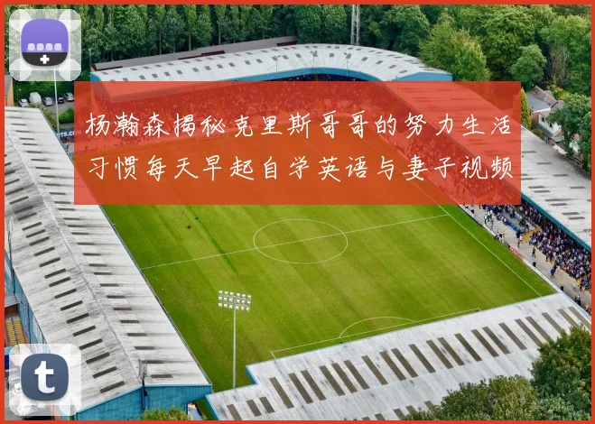 杨瀚森揭秘克里斯哥哥的努力生活习惯每天早起自学英语与妻子视频通话