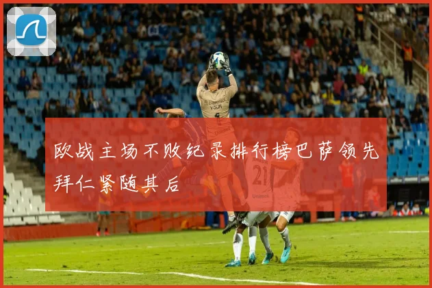 欧战主场不败纪录排行榜巴萨领先拜仁紧随其后