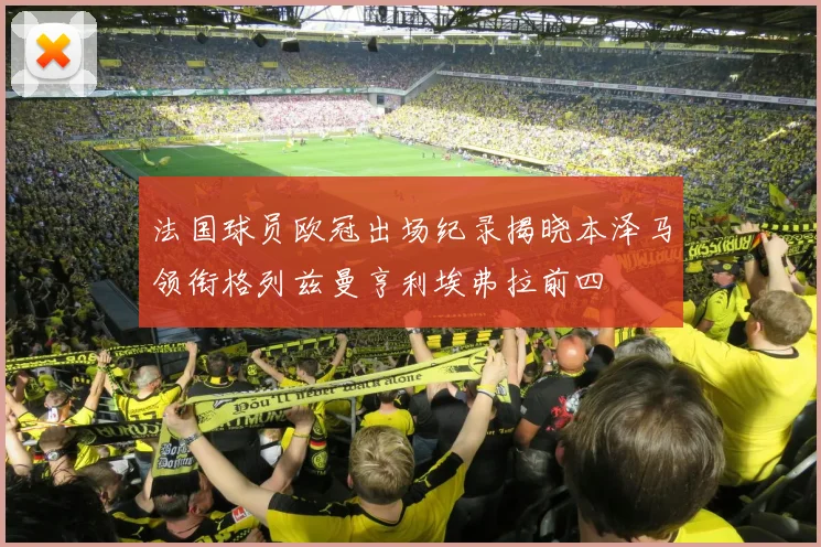 法国球员欧冠出场纪录揭晓本泽马领衔格列兹曼亨利埃弗拉前四