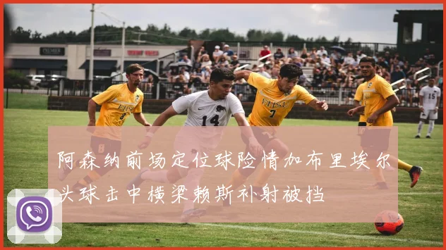 阿森纳前场定位球险情加布里埃尔头球击中横梁赖斯补射被挡