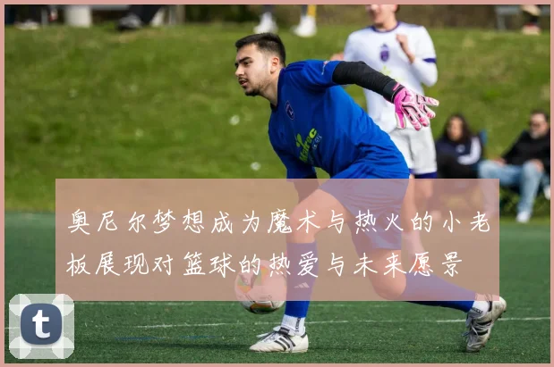 奥尼尔梦想成为魔术与热火的小老板展现对篮球的热爱与未来愿景