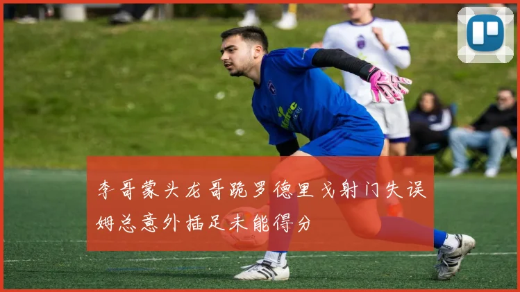 李哥蒙头龙哥跪罗德里戈射门失误姆总意外插足未能得分