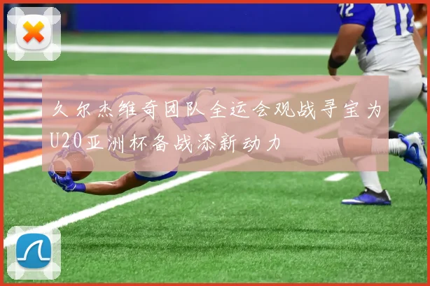 久尔杰维奇团队全运会观战寻宝为U20亚洲杯备战添新动力